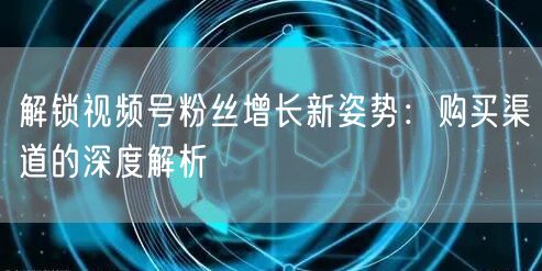 解锁视频号粉丝增长新姿势：购买渠道的深度解析