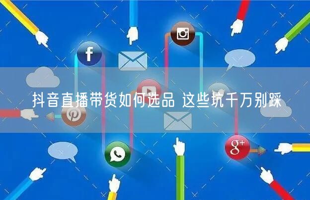 抖音直播带货如何选品 这些坑千万别踩