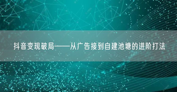 抖音变现破局——从广告接到自建池塘的进阶打法